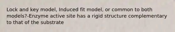 Lock and key model, Induced fit model, or common to both models?-Enzyme active site has a rigid structure complementary to that of the substrate