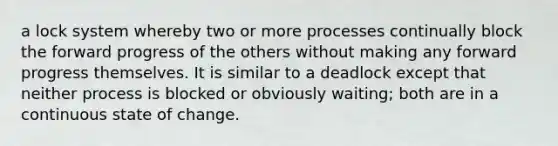 a lock system whereby two or more processes continually block the forward progress of the others without making any forward progress themselves. It is similar to a deadlock except that neither process is blocked or obviously waiting; both are in a continuous state of change.