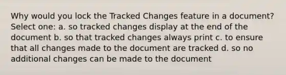 Why would you lock the Tracked Changes feature in a document? Select one: a. so tracked changes display at the end of the document b. so that tracked changes always print c. to ensure that all changes made to the document are tracked d. so no additional changes can be made to the document