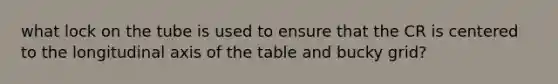 what lock on the tube is used to ensure that the CR is centered to the longitudinal axis of the table and bucky grid?