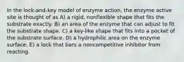 In the lock-and-key model of enzyme action, the enzyme active site is thought of as A) a rigid, nonflexible shape that fits the substrate exactly. B) an area of the enzyme that can adjust to fit the substrate shape. C) a key-like shape that fits into a pocket of the substrate surface. D) a hydrophilic area on the enzyme surface. E) a lock that bars a noncompetitive inhibitor from reacting.