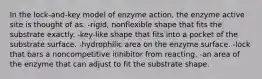 In the lock-and-key model of enzyme action, the enzyme active site is thought of as: -rigid, nonflexible shape that fits the substrate exactly. -key-like shape that fits into a pocket of the substrate surface. -hydrophilic area on the enzyme surface. -lock that bars a noncompetitive inhibitor from reacting. -an area of the enzyme that can adjust to fit the substrate shape.