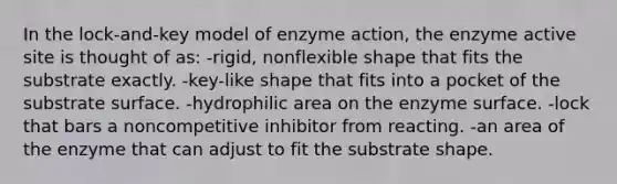 In the lock-and-key model of enzyme action, the enzyme active site is thought of as: -rigid, nonflexible shape that fits the substrate exactly. -key-like shape that fits into a pocket of the substrate surface. -hydrophilic area on the enzyme surface. -lock that bars a noncompetitive inhibitor from reacting. -an area of the enzyme that can adjust to fit the substrate shape.