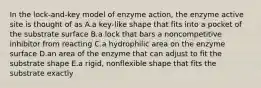 In the lock-and-key model of enzyme action, the enzyme active site is thought of as A.a key-like shape that fits into a pocket of the substrate surface B.a lock that bars a noncompetitive inhibitor from reacting C.a hydrophilic area on the enzyme surface D.an area of the enzyme that can adjust to fit the substrate shape E.a rigid, nonflexible shape that fits the substrate exactly