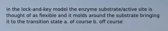 in the lock-and-key model the enzyme substrate/active site is thought of as flexible and it molds around the substrate bringing it to the transition state a. of course b. off course