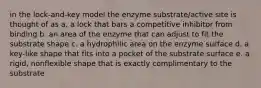 in the lock-and-key model the enzyme substrate/active site is thought of as a. a lock that bars a competitive inhibitor from binding b. an area of the enzyme that can adjust to fit the substrate shape c. a hydrophilic area on the enzyme surface d. a key-like shape that fits into a pocket of the substrate surface e. a rigid, nonflexible shape that is exactly complimentary to the substrate