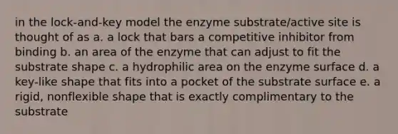 in the lock-and-key model the enzyme substrate/active site is thought of as a. a lock that bars a competitive inhibitor from binding b. an area of the enzyme that can adjust to fit the substrate shape c. a hydrophilic area on the enzyme surface d. a key-like shape that fits into a pocket of the substrate surface e. a rigid, nonflexible shape that is exactly complimentary to the substrate