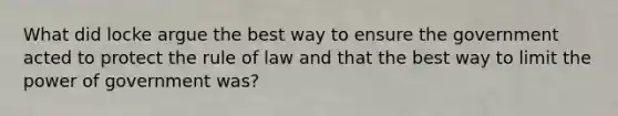 What did locke argue the best way to ensure the government acted to protect the rule of law and that the best way to limit the power of government was?