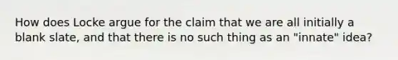 How does Locke argue for the claim that we are all initially a blank slate, and that there is no such thing as an "innate" idea?