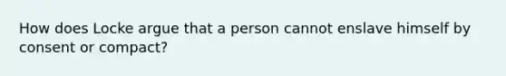 How does Locke argue that a person cannot enslave himself by consent or compact?