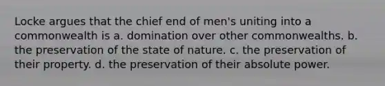 Locke argues that the chief end of men's uniting into a commonwealth is a. domination over other commonwealths. b. the preservation of the state of nature. c. the preservation of their property. d. the preservation of their absolute power.