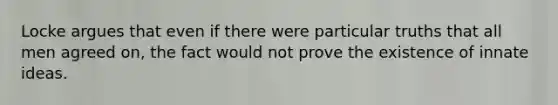 Locke argues that even if there were particular truths that all men agreed on, the fact would not prove the existence of innate ideas.