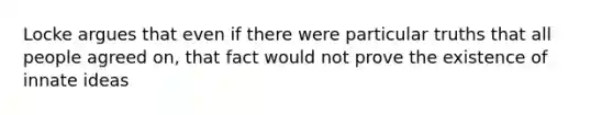 Locke argues that even if there were particular truths that all people agreed on, that fact would not prove the existence of innate ideas