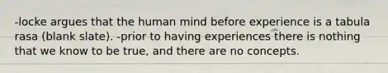 -locke argues that the human mind before experience is a tabula rasa (blank slate). -prior to having experiences there is nothing that we know to be true, and there are no concepts.