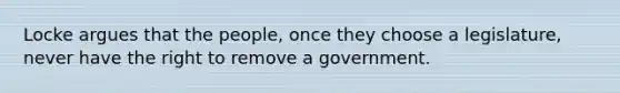 Locke argues that the people, once they choose a legislature, never have the right to remove a government.