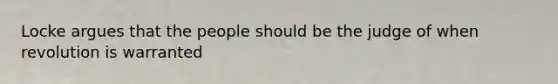 Locke argues that the people should be the judge of when revolution is warranted