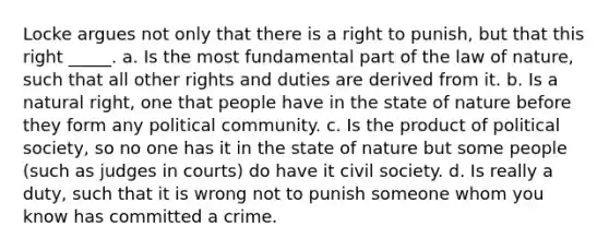 Locke argues not only that there is a right to punish, but that this right _____. a. Is the most fundamental part of the law of nature, such that all other rights and duties are derived from it. b. Is a natural right, one that people have in the state of nature before they form any political community. c. Is the product of political society, so no one has it in the state of nature but some people (such as judges in courts) do have it civil society. d. Is really a duty, such that it is wrong not to punish someone whom you know has committed a crime.