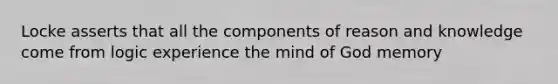 Locke asserts that all the components of reason and knowledge come from logic experience the mind of God memory