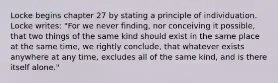 Locke begins chapter 27 by stating a principle of individuation. Locke writes: "For we never finding, nor conceiving it possible, that two things of the same kind should exist in the same place at the same time, we rightly conclude, that whatever exists anywhere at any time, excludes all of the same kind, and is there itself alone."