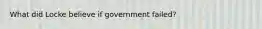 What did Locke believe if government failed?