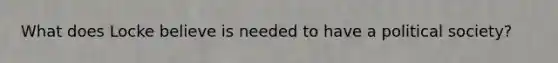What does Locke believe is needed to have a political society?