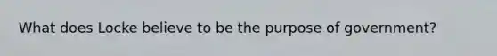 What does Locke believe to be the purpose of government?