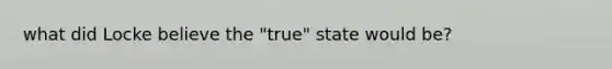 what did Locke believe the "true" state would be?