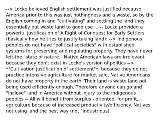 --> Locke believed English settlement was justified because America prior to this was just nothingness and a waste, so by the English coming in and "cultivating" and settling the land they essentially put waste land to good use ... -- Locke provided a powerful justification of A Right of Conquest for Early Settlers (basically how he tries to justify taking land): --> Indigenous peoples do not have "political societies" with established systems for preserving and regulating property. They have never left the "state of nature." Native American laws are irrelevant because they don't exist in Locke's version of politics --> *"Cultivation justification of settlement"*: because they do not practice intensive agriculture for market sale, Native Americans do not have property in the earth. Their land is waste land not being used efficiently enough. Therefore anyone can go and "inclose" land in America without injury to the indigenous peoples -- All will benefit from surplus - oriented, for profit, agriculture because of increased productivity/efficiency. Natives not using land the best way (not "industrious)