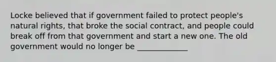 Locke believed that if government failed to protect people's natural rights, that broke the social contract, and people could break off from that government and start a new one. The old government would no longer be _____________