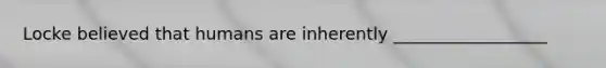 Locke believed that humans are inherently __________________