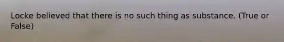 Locke believed that there is no such thing as substance. (True or False)