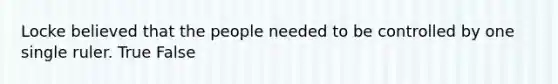 Locke believed that the people needed to be controlled by one single ruler. True False