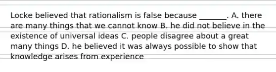 Locke believed that rationalism is false because _______. A. there are many things that we cannot know B. he did not believe in the existence of universal ideas C. people disagree about a great many things D. he believed it was always possible to show that knowledge arises from experience