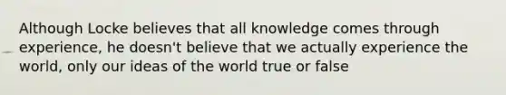 Although Locke believes that all knowledge comes through experience, he doesn't believe that we actually experience the world, only our ideas of the world true or false