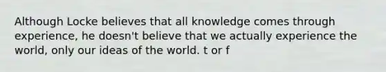 Although Locke believes that all knowledge comes through experience, he doesn't believe that we actually experience the world, only our ideas of the world. t or f