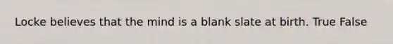 Locke believes that the mind is a blank slate at birth. True False