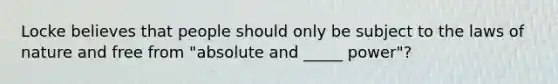 Locke believes that people should only be subject to the laws of nature and free from "absolute and _____ power"?