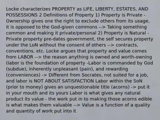 Locke characterizes PROPERTY as LIFE, LIBERTY, ESTATES, AND POSSESSIONS 2 Definitions of Property 1) Property is Private - Ownership gives one the right to exclude others from its usage, it is opposed to the God-given commons --> Taking something common and making it private/personal 2) Property is Natural - Private property pre-dates government, the self secures property under the LoN without the consent of others --> contracts, conventions, etc. Locke argues that property and value comes from LABOR --> the reason anything is owned and worth-owning (labor is the foundation of property -Labor is commanded by God (subdue), inherently unpleasant (pain), and rewarding (conveniences) -> Different from Socrates, not suited for a job, and labor is NOT ABOUT SATISFACTION Labor within the SoN (prior to money) gives an unquestionable title (acorns) -> put it in your mouth and its yours Labor is what gives any natural product its value - the work put in to making those acorns edible is what makes them valuable --> Value is a function of a quality and quantity of work put into it