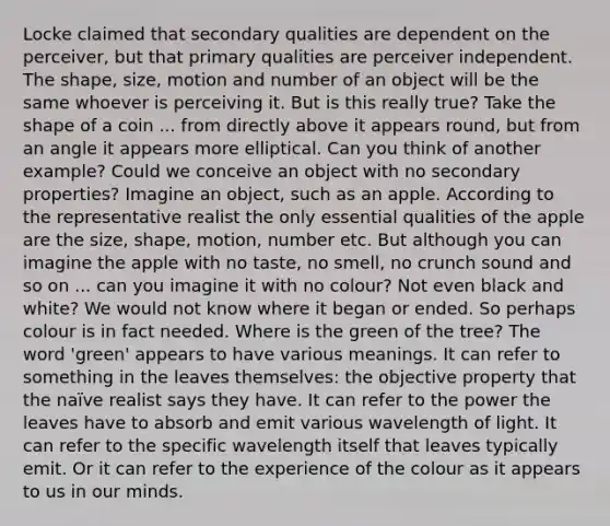 Locke claimed that secondary qualities are dependent on the perceiver, but that primary qualities are perceiver independent. The shape, size, motion and number of an object will be the same whoever is perceiving it. But is this really true? Take the shape of a coin ... from directly above it appears round, but from an angle it appears more elliptical. Can you think of another example? Could we conceive an object with no secondary properties? Imagine an object, such as an apple. According to the representative realist the only essential qualities of the apple are the size, shape, motion, number etc. But although you can imagine the apple with no taste, no smell, no crunch sound and so on ... can you imagine it with no colour? Not even black and white? We would not know where it began or ended. So perhaps colour is in fact needed. Where is the green of the tree? The word 'green' appears to have various meanings. It can refer to something in the leaves themselves: the objective property that the naïve realist says they have. It can refer to the power the leaves have to absorb and emit various wavelength of light. It can refer to the specific wavelength itself that leaves typically emit. Or it can refer to the experience of the colour as it appears to us in our minds.