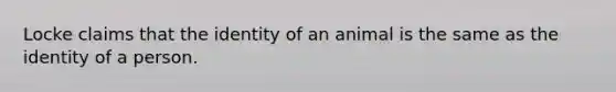 Locke claims that the identity of an animal is the same as the identity of a person.