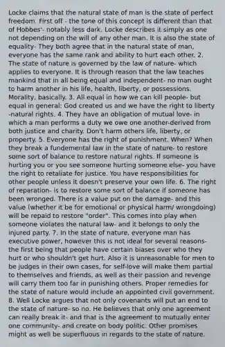 Locke claims that <a href='https://www.questionai.com/knowledge/khpceknK9n-the-natural' class='anchor-knowledge'>the natural</a> state of man is the state of perfect freedom. First off - the tone of this concept is different than that of Hobbes'- notably less dark. Locke describes it simply as one not depending on the will of any other man. It is also the state of equality- They both agree that in the natural state of man, everyone has the same rank and ability to hurt each other. 2. The state of nature is governed by the law of nature- which applies to everyone. It is through reason that the law teaches mankind that in all being equal and independent- no man ought to harm another in his life, health, liberty, or possessions. Morality, basically. 3. All equal in how we can kill people- but equal in general: God created us and we have the right to liberty -natural rights. 4. They have an obligation of mutual love- in which a man performs a duty we owe one another-derived from both justice and charity. Don't harm others life, liberty, or property. 5. Everyone has the right of punishment. When? When they break a fundemental law in the state of nature- to restore some sort of balance to restore natural rights. If someone is hurting you or you see someone hurting someone else- you have the right to retaliate for justice. You have responsibilities for other people unless it doesn't preserve your own life. 6. The right of reparation- is to restore some sort of balance if someone has been wronged. There is a value put on the damage- and this value (whether it be for emotional or physical harm/ wrongdoing) will be repaid to restore "order". This comes into play when someone violates the natural law- and it belongs to only the injured party. 7. In the state of nature, everyone man has executive power, however this is not ideal for several reasons- the first being that people have certain biases over who they hurt or who shouldn't get hurt. Also it is unreasonable for men to be judges in their own cases, for self-love will make them partial to themselves and friends, as well as their passion and revenge will carry them too far in punishing others. Proper remedies for the state of nature would include an appointed civil government. 8. Well Locke argues that not only covenants will put an end to the state of nature- so no. He believes that only one agreement can really break it- and that is the agreement to mutually enter one community- and create on body politic. Other promises might as well be superfluous in regards to the state of nature.