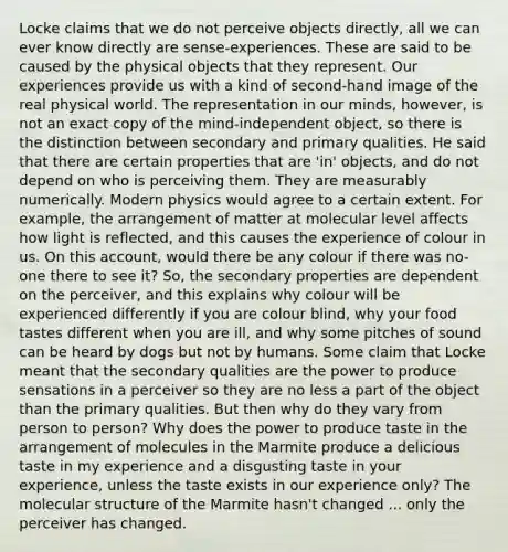 Locke claims that we do not perceive objects directly, all we can ever know directly are sense-experiences. These are said to be caused by the physical objects that they represent. Our experiences provide us with a kind of second-hand image of the real physical world. The representation in our minds, however, is not an exact copy of the mind-independent object, so there is the distinction between secondary and primary qualities. He said that there are certain properties that are 'in' objects, and do not depend on who is perceiving them. They are measurably numerically. Modern physics would agree to a certain extent. For example, the arrangement of matter at molecular level affects how light is reflected, and this causes the experience of colour in us. On this account, would there be any colour if there was no-one there to see it? So, the secondary properties are dependent on the perceiver, and this explains why colour will be experienced differently if you are colour blind, why your food tastes different when you are ill, and why some pitches of sound can be heard by dogs but not by humans. Some claim that Locke meant that the secondary qualities are the power to produce sensations in a perceiver so they are no less a part of the object than the primary qualities. But then why do they vary from person to person? Why does the power to produce taste in the arrangement of molecules in the Marmite produce a delicious taste in my experience and a disgusting taste in your experience, unless the taste exists in our experience only? The molecular structure of the Marmite hasn't changed ... only the perceiver has changed.