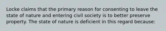 Locke claims that the primary reason for consenting to leave the state of nature and entering civil society is to better preserve property. The state of nature is deficient in this regard because: