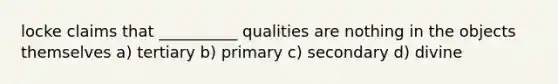 locke claims that __________ qualities are nothing in the objects themselves a) tertiary b) primary c) secondary d) divine