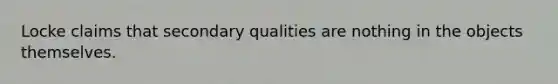 Locke claims that secondary qualities are nothing in the objects themselves.