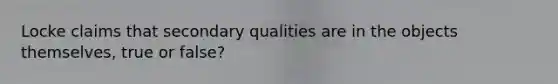 Locke claims that secondary qualities are in the objects themselves, true or false?