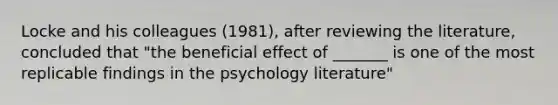 Locke and his colleagues (1981), after reviewing the literature, concluded that "the beneficial effect of _______ is one of the most replicable findings in the psychology literature"