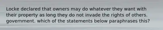 Locke declared that owners may do whatever they want with their property as long they do not invade the rights of others. government. which of the statements below paraphrases this?