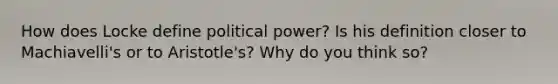 How does Locke define political power? Is his definition closer to Machiavelli's or to Aristotle's? Why do you think so?