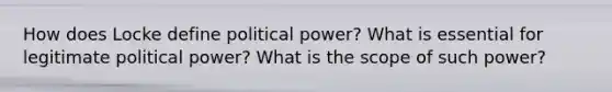 How does Locke define political power? What is essential for legitimate political power? What is the scope of such power?